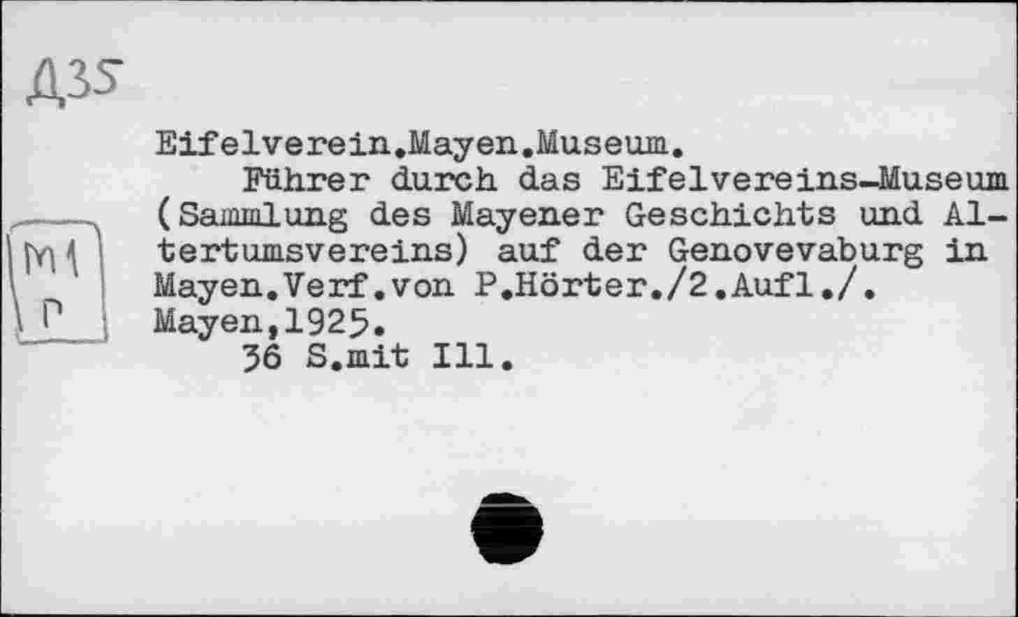 ﻿Д35
Eifelverein.Mayen.Museum.
Führer durch das Eifelvereins-Museum (Sammlung des Mayener Geschichts und Altertumsvereins) auf der Genovevaburg in Mayen.Verf.von P.Hörter./2.Aufl./.
Mayen,1925.
36 S.mit Ill.